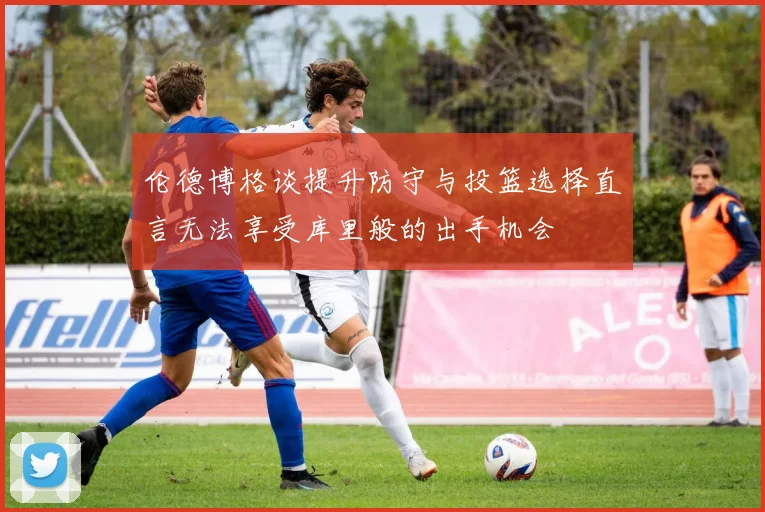 伦德博格谈提升防守与投篮选择直言无法享受库里般的出手机会