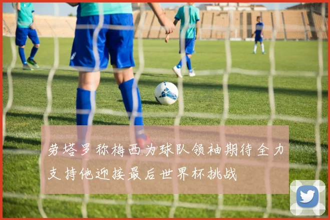 劳塔罗称梅西为球队领袖期待全力支持他迎接最后世界杯挑战