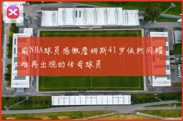 前NBA球员感慨詹姆斯41岁依然闪耀难再出现的传奇球员