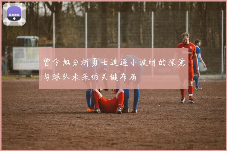曾令旭分析勇士追逐小波特的深意与球队未来的关键布局