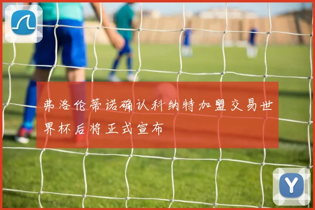 弗洛伦蒂诺确认科纳特加盟交易世界杯后将正式宣布