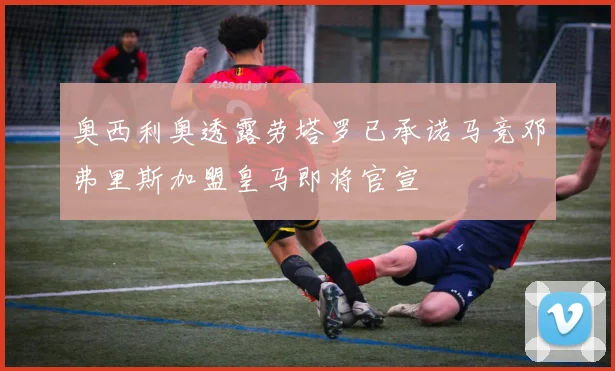 奥西利奥透露劳塔罗已承诺马竞邓弗里斯加盟皇马即将官宣