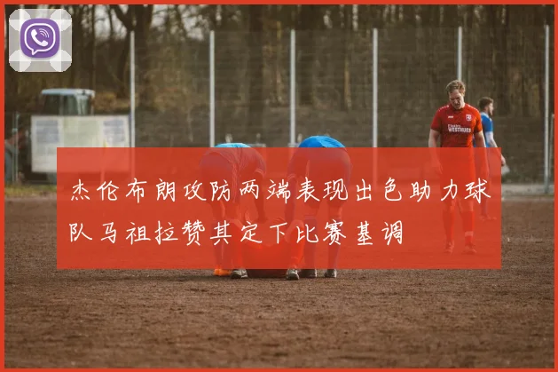 杰伦布朗攻防两端表现出色助力球队马祖拉赞其定下比赛基调