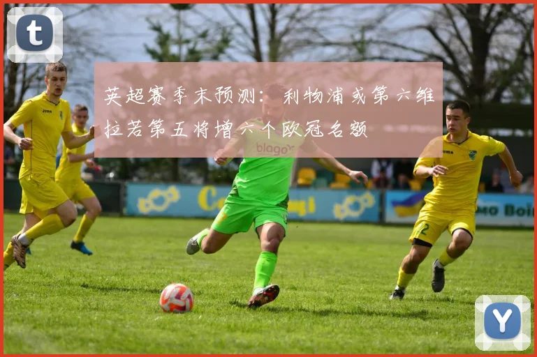英超赛季末预测：利物浦或第六维拉若第五将增六个欧冠名额