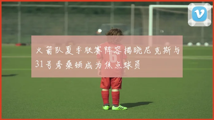 火箭队夏季联赛阵容揭晓尼克斯与31号秀桑顿成为焦点球员