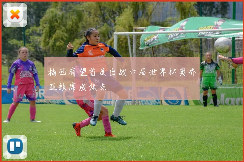 梅西有望首度出战六届世界杯奥乔亚缺席成焦点
