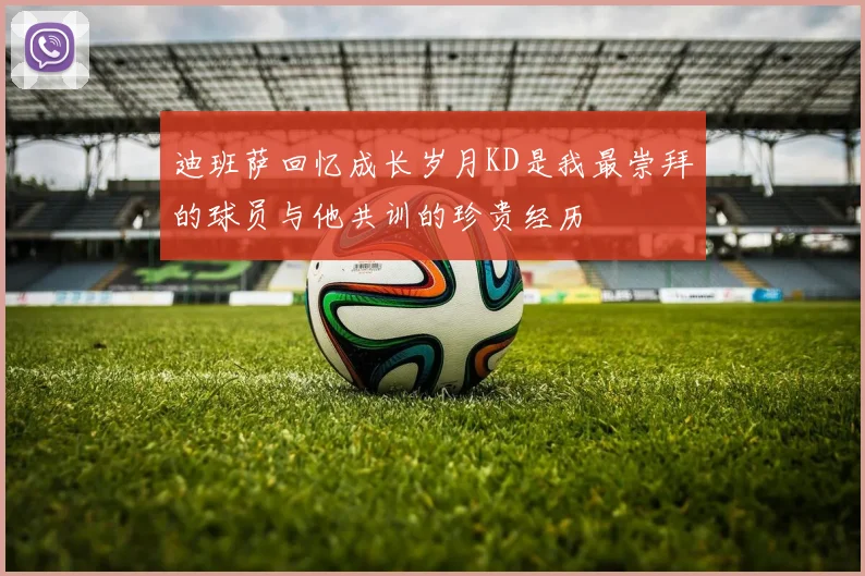 迪班萨回忆成长岁月KD是我最崇拜的球员与他共训的珍贵经历