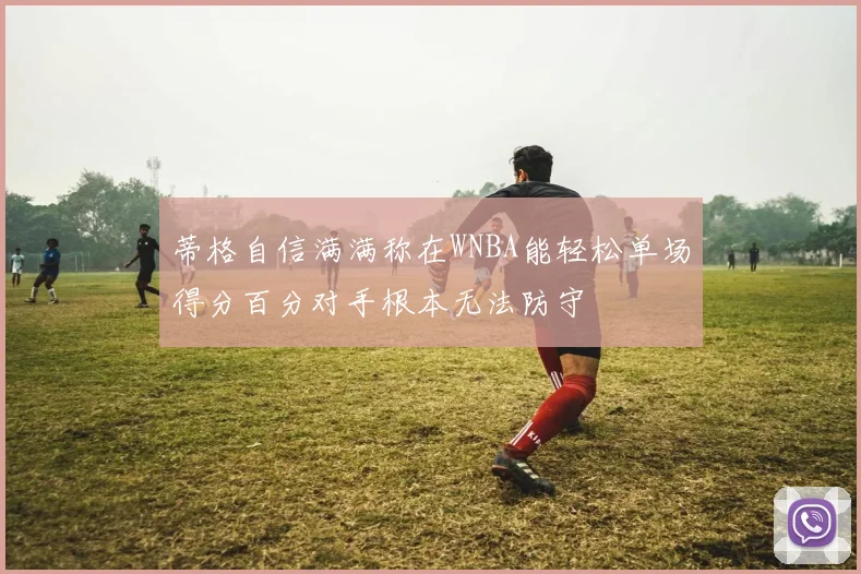 蒂格自信满满称在WNBA能轻松单场得分百分对手根本无法防守