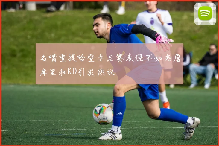 名嘴重提哈登季后赛表现不如老詹库里和KD引发热议