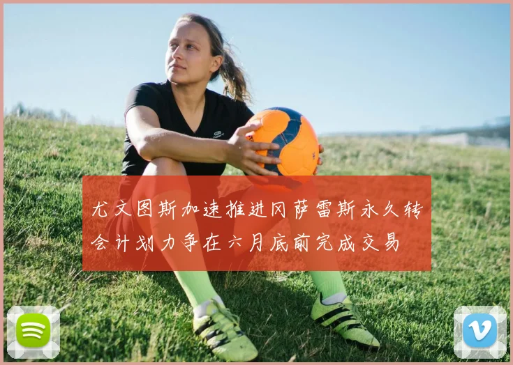 尤文图斯加速推进冈萨雷斯永久转会计划力争在六月底前完成交易
