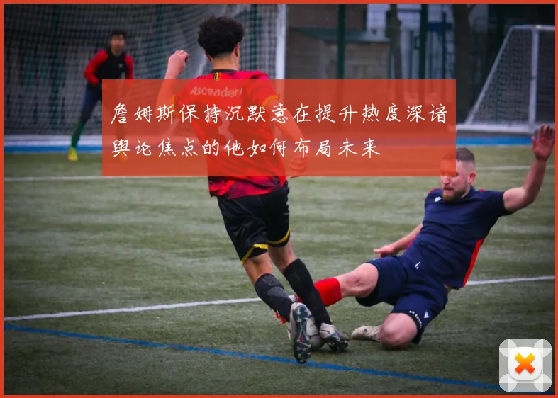 詹姆斯保持沉默意在提升热度深谙舆论焦点的他如何布局未来