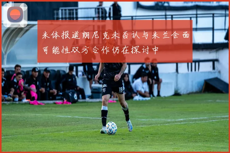 米体报道朗尼克未否认与米兰会面可能性双方合作仍在探讨中