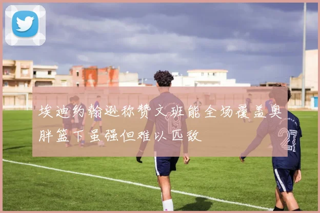 埃迪约翰逊称赞文班能全场覆盖奥胖篮下虽强但难以匹敌