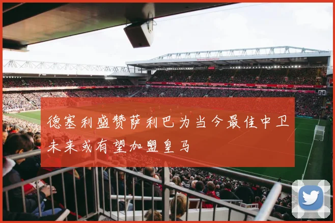 德塞利盛赞萨利巴为当今最佳中卫未来或有望加盟皇马