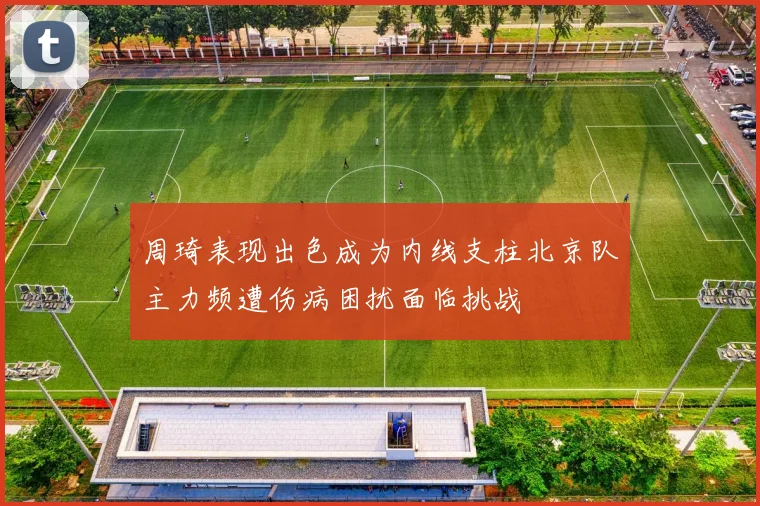 周琦表现出色成为内线支柱北京队主力频遭伤病困扰面临挑战