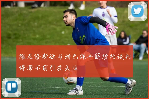 维尼修斯欲与姆巴佩平薪续约谈判停滞不前引发关注