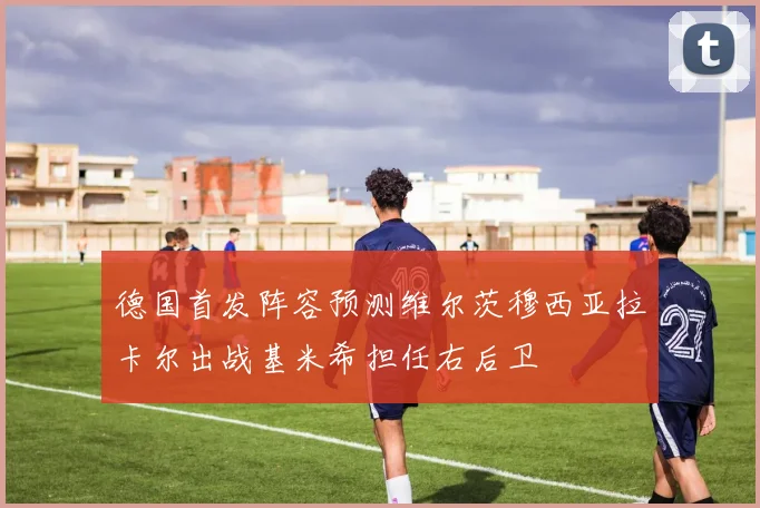 德国首发阵容预测维尔茨穆西亚拉卡尔出战基米希担任右后卫