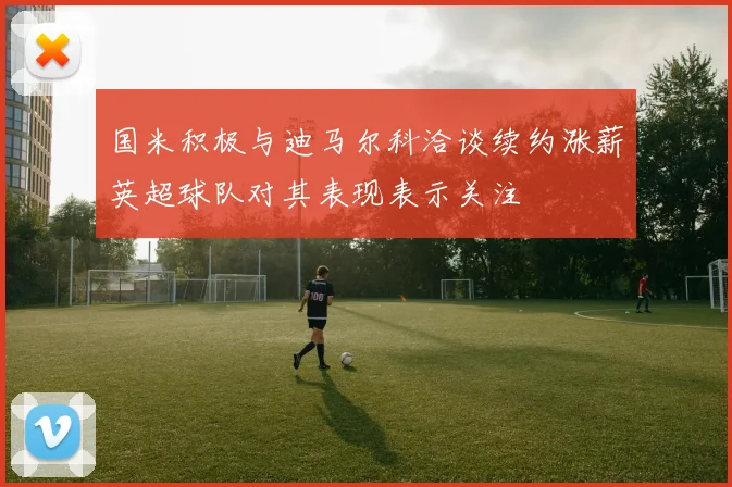 国米积极与迪马尔科洽谈续约涨薪英超球队对其表现表示关注