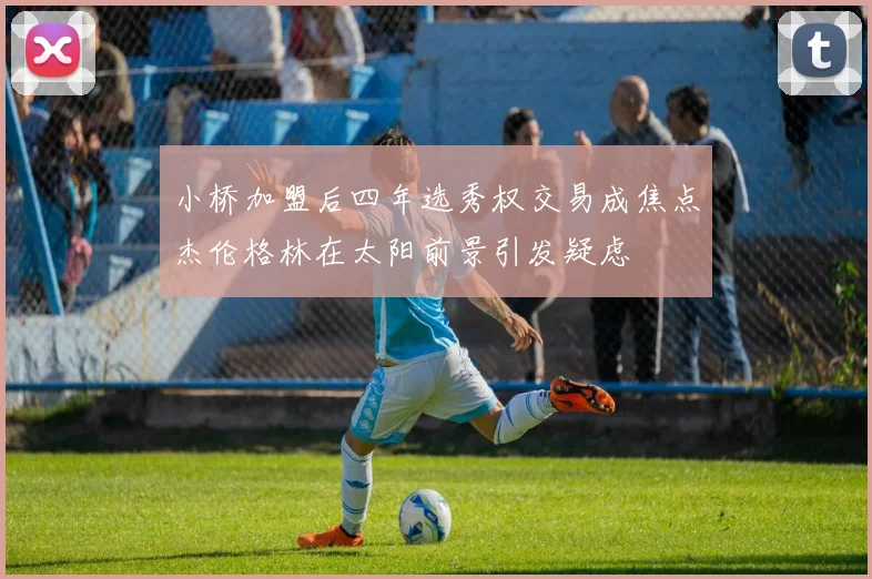 小桥加盟后四年选秀权交易成焦点杰伦格林在太阳前景引发疑虑
