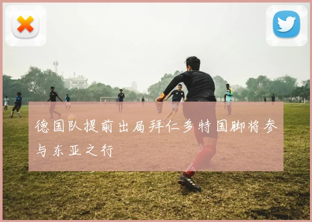 德国队提前出局拜仁多特国脚将参与东亚之行
